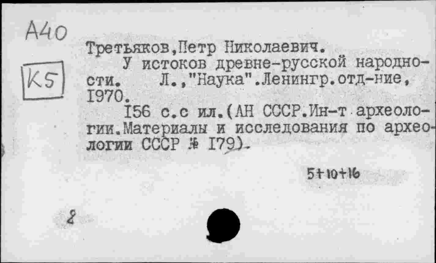 ﻿Mo
Третьяков,Петр Николаевич.
У истоков древне-русской народности.	Л., ’’Наука".Ленингр. отд-ние,
1970.
156 с.с ил.(АН СССР.Ин-т археологии. Материалы и исследования по археологии СССР Я I79X
51»0+№
2